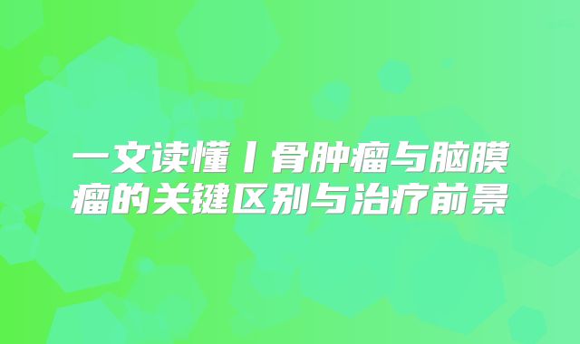 一文读懂丨骨肿瘤与脑膜瘤的关键区别与治疗前景