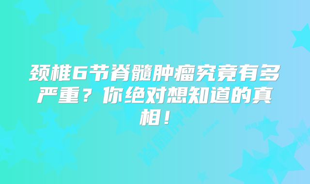 颈椎6节脊髓肿瘤究竟有多严重？你绝对想知道的真相！