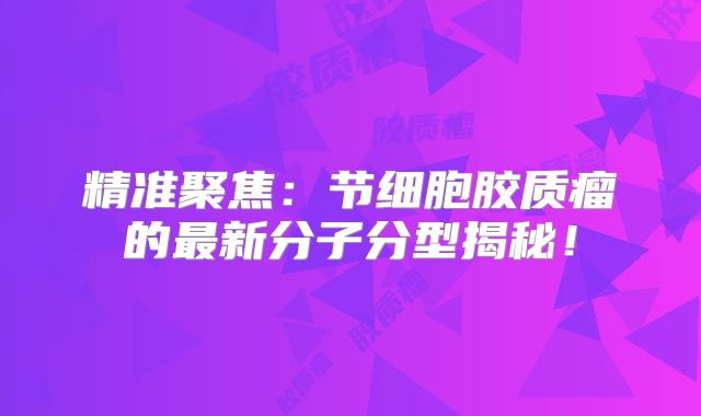 精准聚焦：节细胞胶质瘤的最新分子分型揭秘！