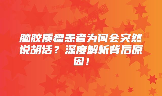 脑胶质瘤患者为何会突然说胡话？深度解析背后原因！