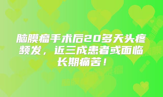 脑膜瘤手术后20多天头疼频发，近三成患者或面临长期痛苦！