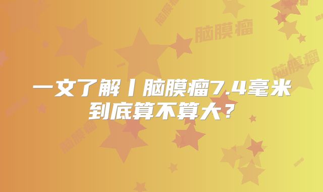 一文了解丨脑膜瘤7.4毫米到底算不算大？