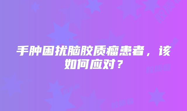 手肿困扰脑胶质瘤患者，该如何应对？