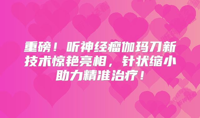 重磅！听神经瘤伽玛刀新技术惊艳亮相，针状缩小助力精准治疗！