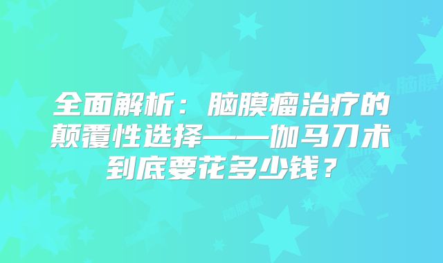 全面解析：脑膜瘤治疗的颠覆性选择——伽马刀术到底要花多少钱？