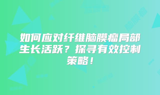 如何应对纤维脑膜瘤局部生长活跃？探寻有效控制策略！