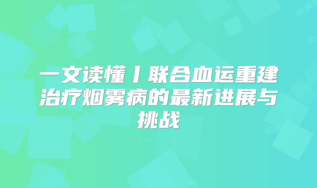 一文读懂丨联合血运重建治疗烟雾病的最新进展与挑战