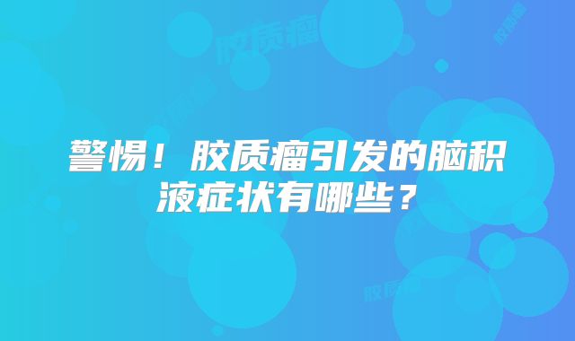 警惕！胶质瘤引发的脑积液症状有哪些？