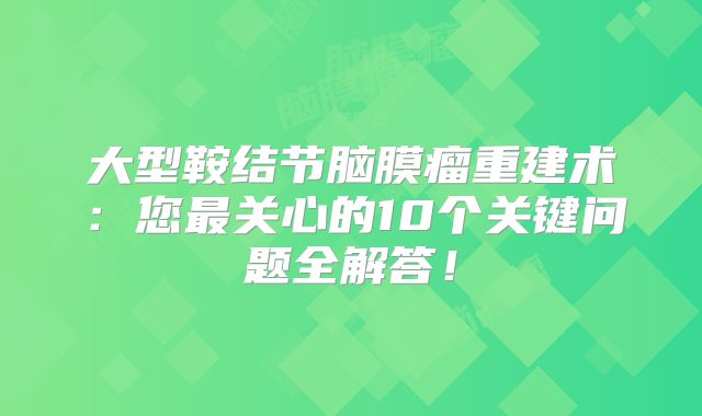 大型鞍结节脑膜瘤重建术：您最关心的10个关键问题全解答！