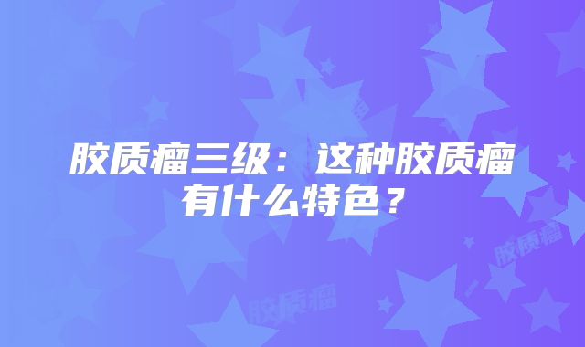 胶质瘤三级：这种胶质瘤有什么特色？