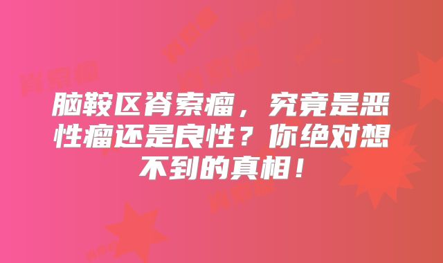 脑鞍区脊索瘤，究竟是恶性瘤还是良性？你绝对想不到的真相！