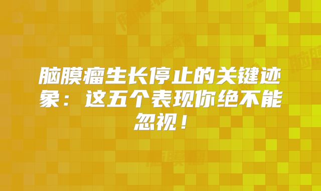 脑膜瘤生长停止的关键迹象：这五个表现你绝不能忽视！