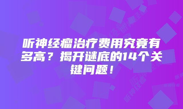 听神经瘤治疗费用究竟有多高？揭开谜底的14个关键问题！