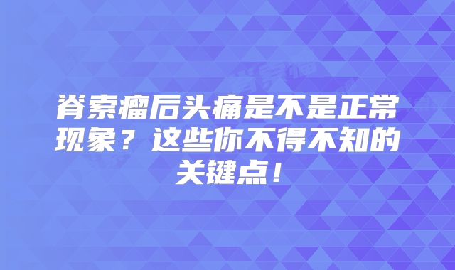 脊索瘤后头痛是不是正常现象？这些你不得不知的关键点！