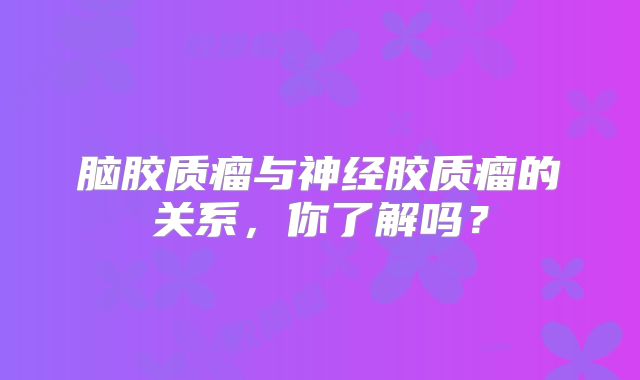 脑胶质瘤与神经胶质瘤的关系，你了解吗？