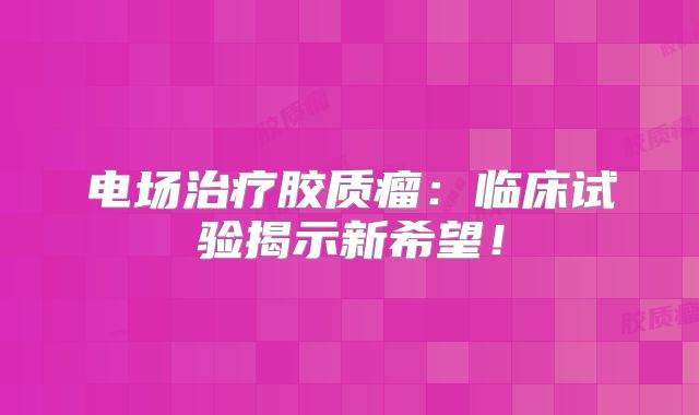电场治疗胶质瘤：临床试验揭示新希望！