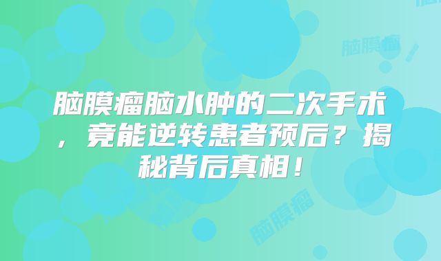 脑膜瘤脑水肿的二次手术，竟能逆转患者预后？揭秘背后真相！