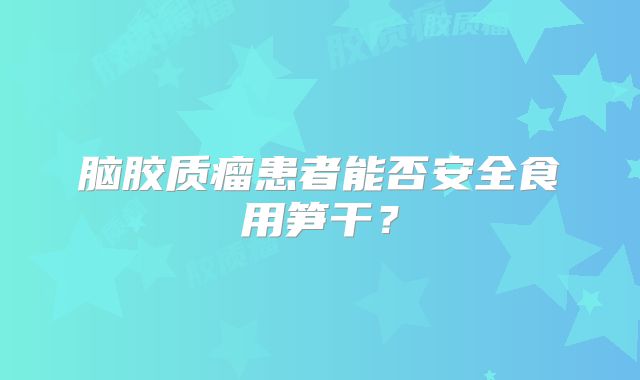 脑胶质瘤患者能否安全食用笋干？