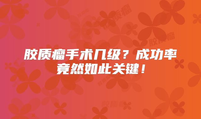 胶质瘤手术几级？成功率竟然如此关键！