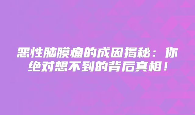 恶性脑膜瘤的成因揭秘：你绝对想不到的背后真相！