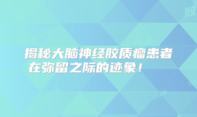揭秘大脑神经胶质瘤患者在弥留之际的迹象！  