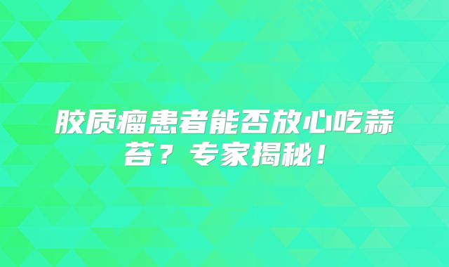 胶质瘤患者能否放心吃蒜苔？专家揭秘！
