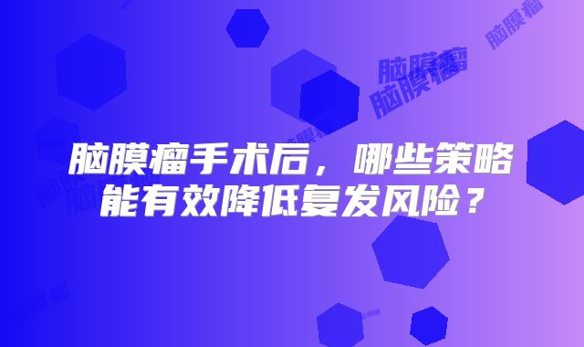 脑膜瘤手术后，哪些策略能有效降低复发风险？