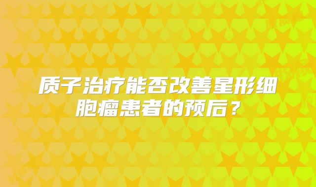 质子治疗能否改善星形细胞瘤患者的预后？