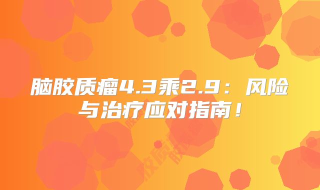 脑胶质瘤4.3乘2.9：风险与治疗应对指南！