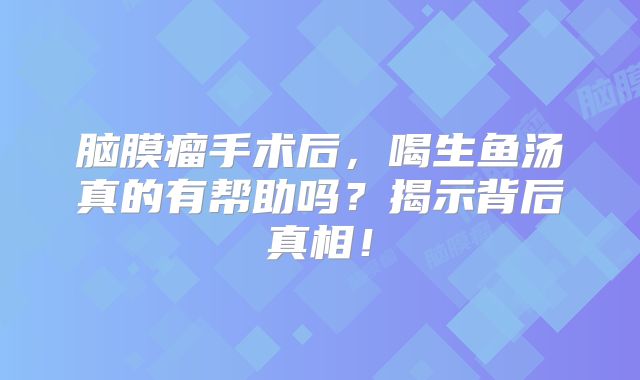脑膜瘤手术后，喝生鱼汤真的有帮助吗？揭示背后真相！