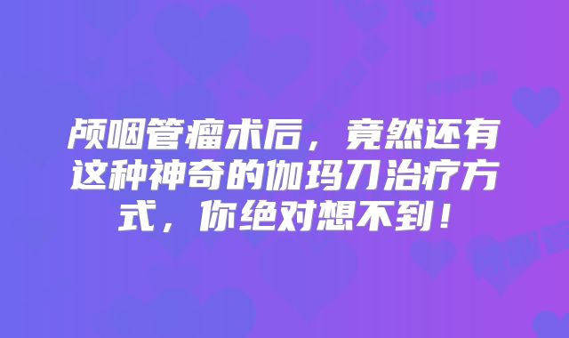 颅咽管瘤术后，竟然还有这种神奇的伽玛刀治疗方式，你绝对想不到！