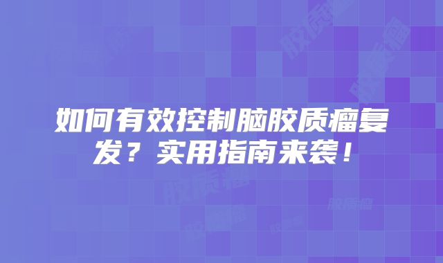 如何有效控制脑胶质瘤复发？实用指南来袭！