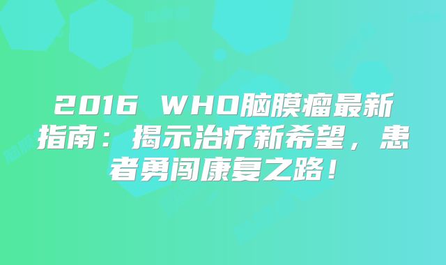 2016 WHO脑膜瘤最新指南：揭示治疗新希望，患者勇闯康复之路！