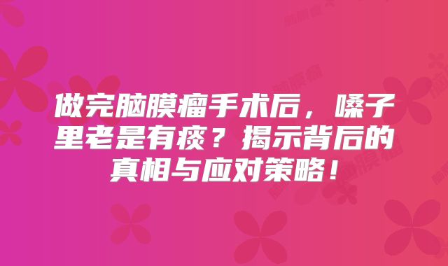做完脑膜瘤手术后，嗓子里老是有痰？揭示背后的真相与应对策略！
