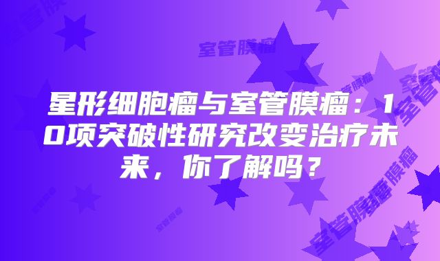 星形细胞瘤与室管膜瘤：10项突破性研究改变治疗未来，你了解吗？