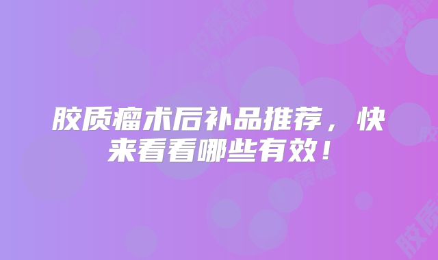 胶质瘤术后补品推荐，快来看看哪些有效！