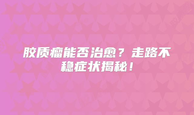 胶质瘤能否治愈？走路不稳症状揭秘！
