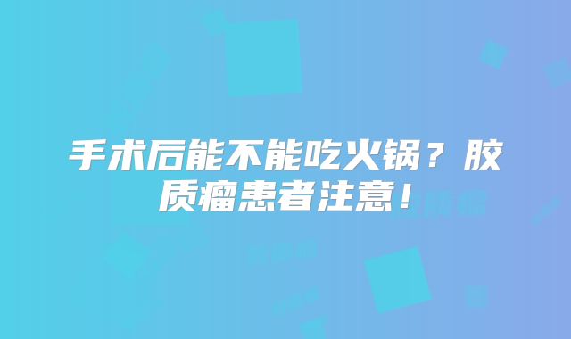 手术后能不能吃火锅？胶质瘤患者注意！