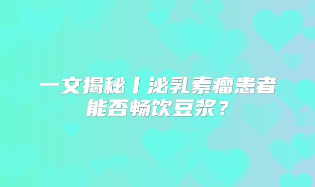 一文揭秘丨泌乳素瘤患者能否畅饮豆浆？