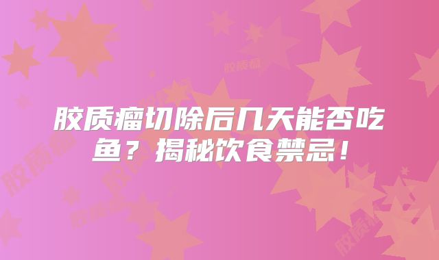 胶质瘤切除后几天能否吃鱼？揭秘饮食禁忌！