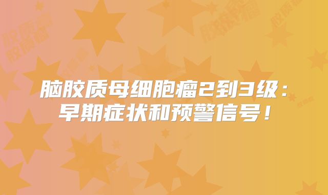 脑胶质母细胞瘤2到3级：早期症状和预警信号！