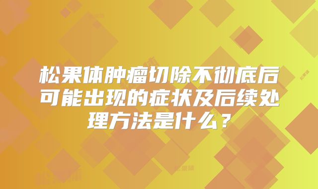 松果体肿瘤切除不彻底后可能出现的症状及后续处理方法是什么？