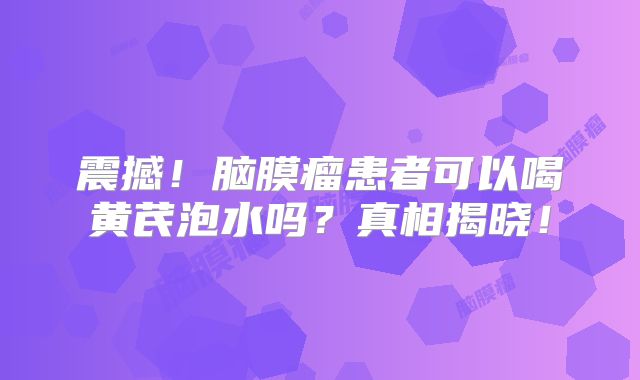 震撼！脑膜瘤患者可以喝黄芪泡水吗？真相揭晓！