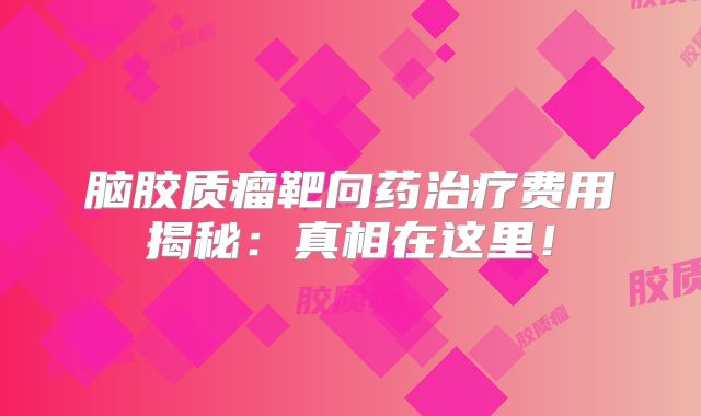脑胶质瘤靶向药治疗费用揭秘：真相在这里！