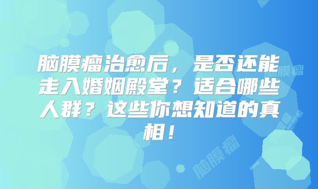 脑膜瘤治愈后，是否还能走入婚姻殿堂？适合哪些人群？这些你想知道的真相！