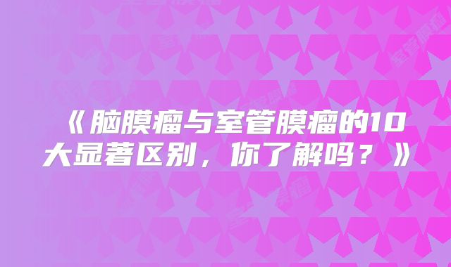 《脑膜瘤与室管膜瘤的10大显著区别，你了解吗？》