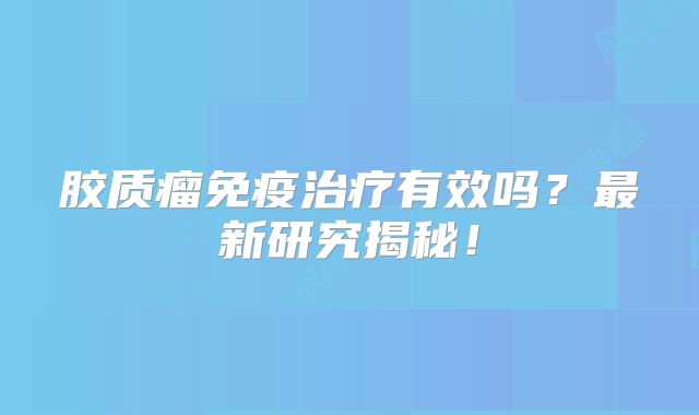 胶质瘤免疫治疗有效吗？最新研究揭秘！