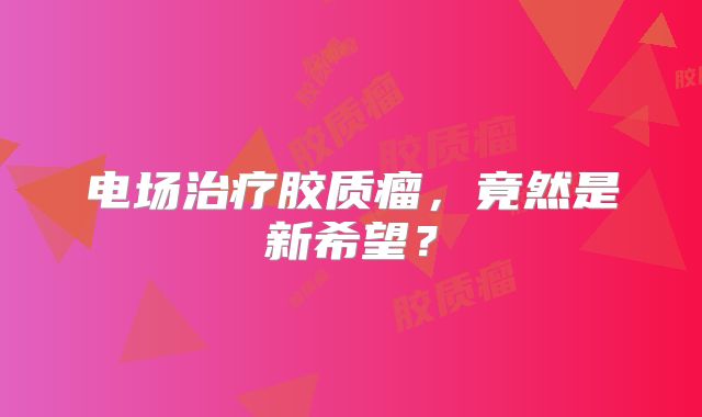 电场治疗胶质瘤，竟然是新希望？