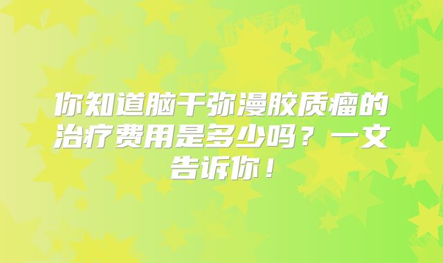 你知道脑干弥漫胶质瘤的治疗费用是多少吗？一文告诉你！