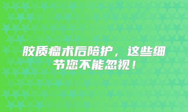 胶质瘤术后陪护，这些细节您不能忽视！